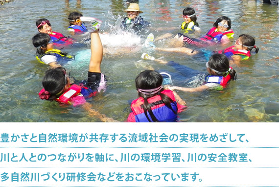 豊かさと自然環境が共存する流域社会の実現をめざして、川と人とのつながりを軸に、川の環境学習、川の安全教室、多自然川づくり研修会などをおこなっています。